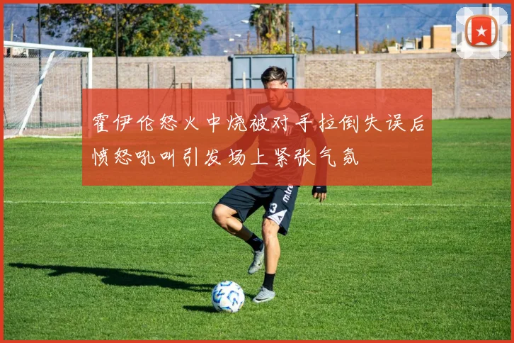 霍伊伦怒火中烧被对手拉倒失误后愤怒吼叫引发场上紧张气氛