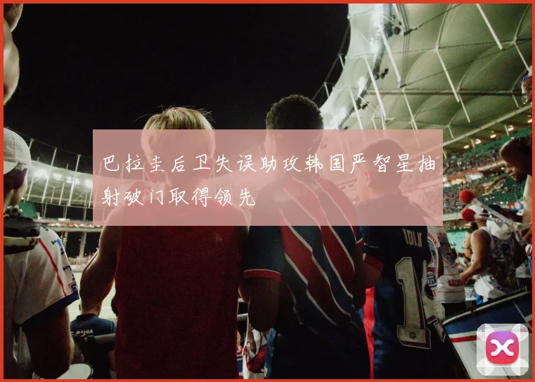 巴拉圭后卫失误助攻韩国严智星抽射破门取得领先