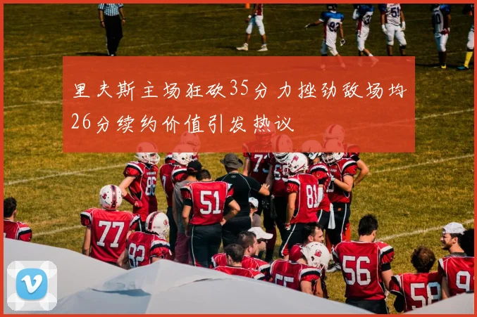 里夫斯主场狂砍35分力挫劲敌场均26分续约价值引发热议