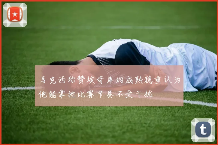 马克西称赞埃奇库姆成熟稳重认为他能掌控比赛节奏不受干扰