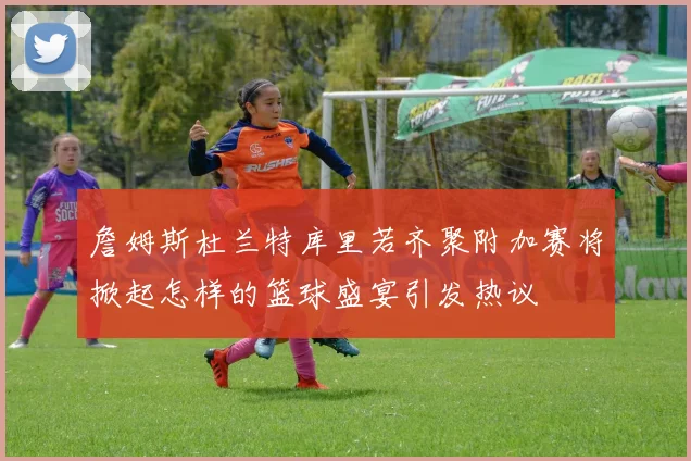 詹姆斯杜兰特库里若齐聚附加赛将掀起怎样的篮球盛宴引发热议
