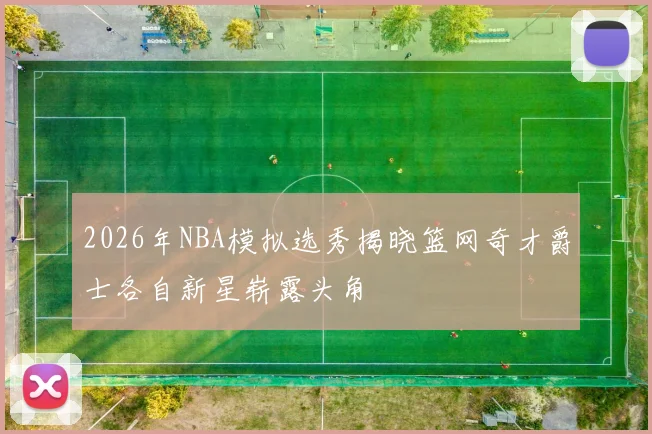 2026年NBA模拟选秀揭晓篮网奇才爵士各自新星崭露头角