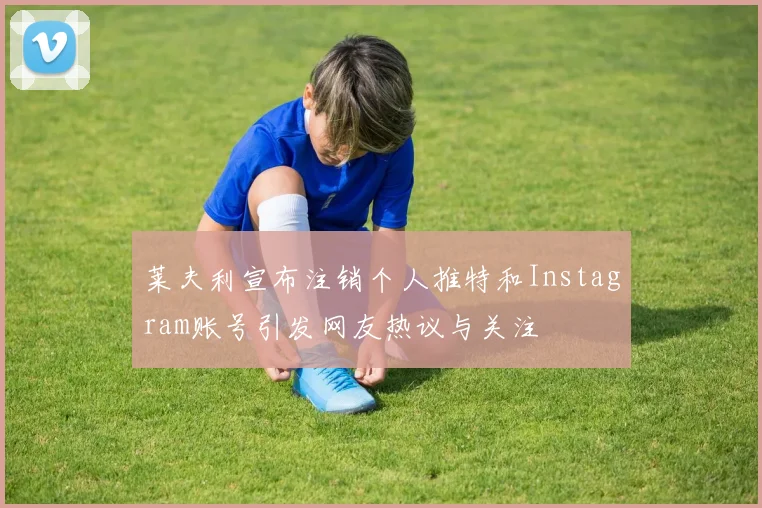 莱夫利宣布注销个人推特和Instagram账号引发网友热议与关注