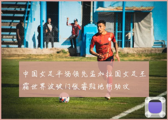 中国女足半场领先孟加拉国女足王霜世界波破门张睿贴地斩助攻