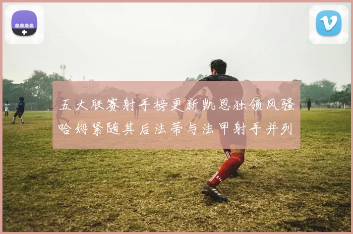 五大联赛射手榜更新凯恩独领风骚哈姆紧随其后法蒂与法甲射手并列第一
