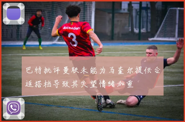 巴特批评曼联未能为马奎尔提供合适搭档导致其失望情绪加重