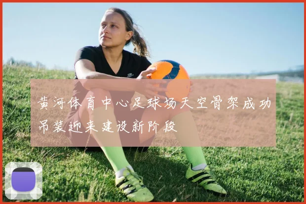 黄河体育中心足球场天空骨架成功吊装迎来建设新阶段