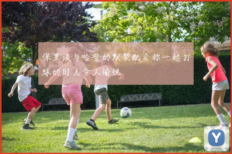 保罗谈与哈登的默契配合称一起打球的时光令人愉悦