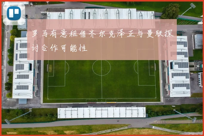 罗马有意租借齐尔克泽正与曼联探讨合作可能性