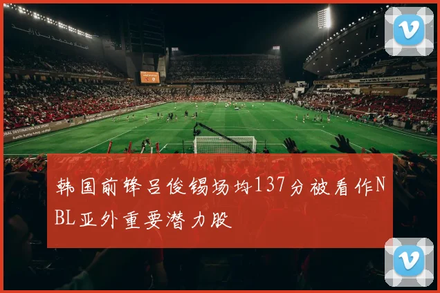 韩国前锋吕俊锡场均137分被看作NBL亚外重要潜力股