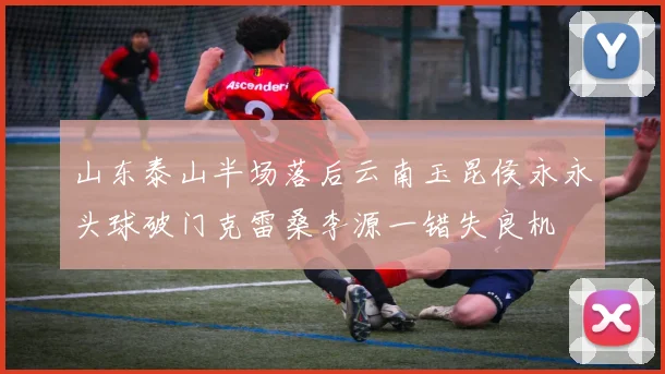 山东泰山半场落后云南玉昆侯永永头球破门克雷桑李源一错失良机